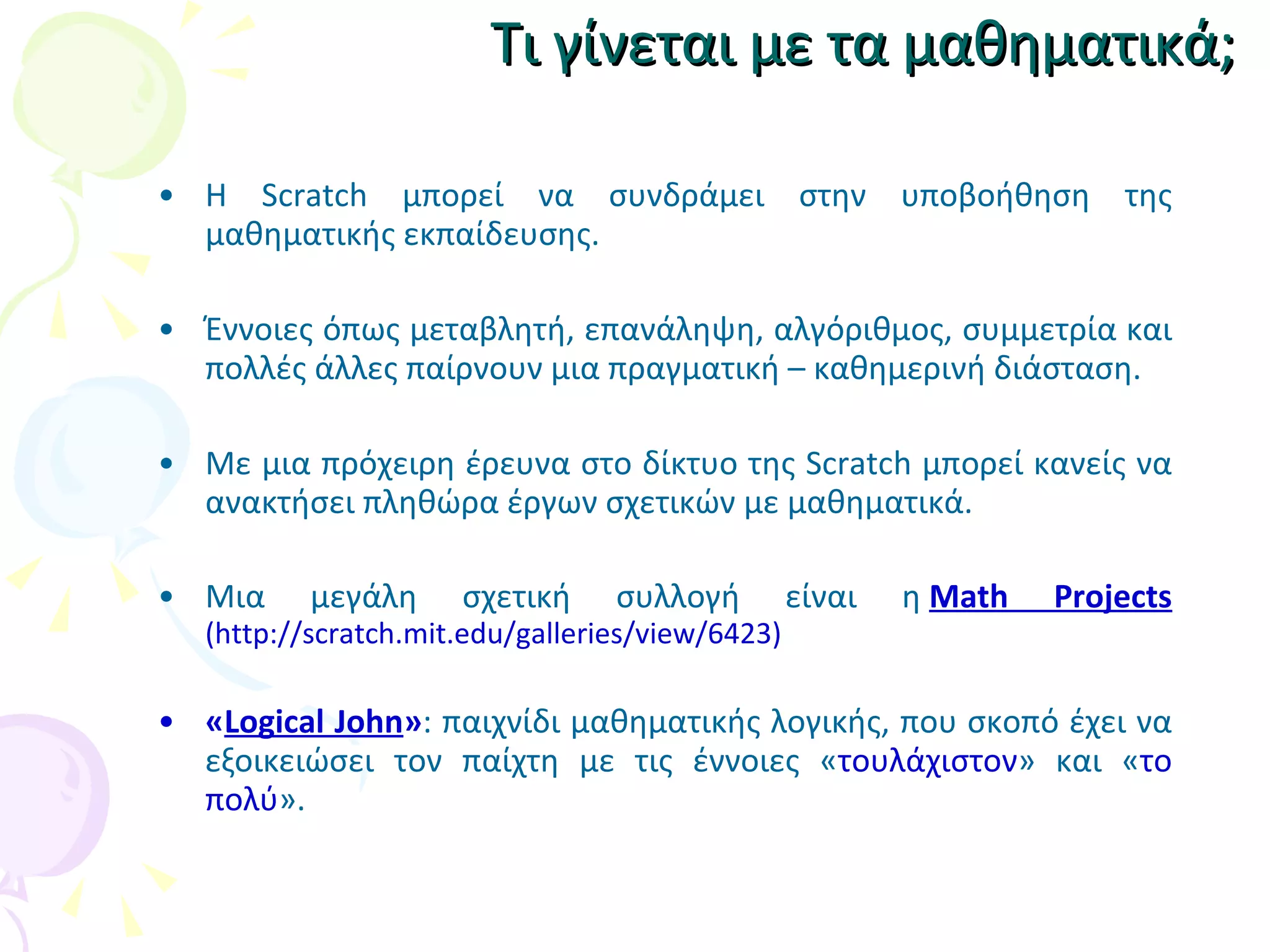 Τι γίνεται με τα μαθηματικά; Η Scratch μπορεί να συνδράμει στην υποβοήθηση της μαθηματικής εκπαίδευσης.  Έννοιες όπως μεταβλητή, επανάληψη, αλγόριθμος, συμμετρία και πολλές άλλες παίρνουν μια πραγματική – καθημερινή διάσταση. Με μια πρόχειρη έρευνα στο δίκτυο της Scratch μπορεί κανείς να ανακτήσει πληθώρα έργων σχετικών με μαθηματικά. Μια μεγάλη σχετική συλλογή είναι η  Math Projects   ( http://scratch.mit.edu/galleries/view/6423) « Logical John » : παιχνίδι μαθηματικής λογικής, που σκοπό έχει να εξοικειώσει τον παίχτη με τις έννοιες  « τουλάχιστον »  και  « το πολύ » .  