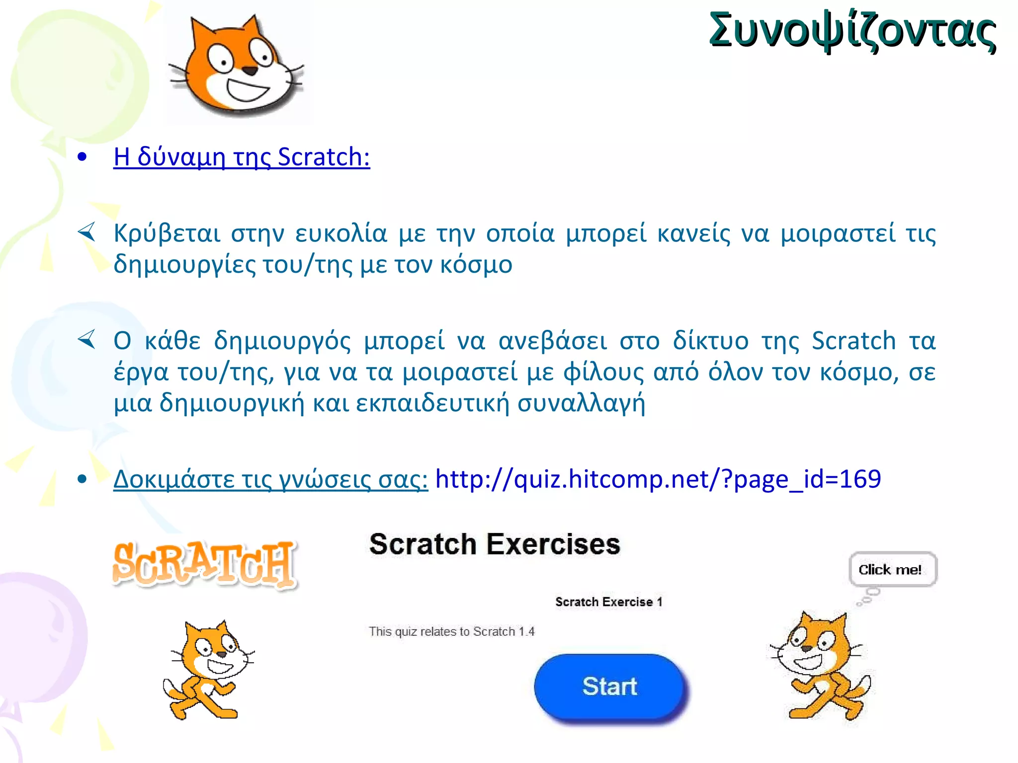 Συνοψίζοντας Η δύναμη της Scratch :   Κ ρύβεται στην ευκολία με την οποία μπορεί κανείς να μοιραστεί τις δημιουργίες του/της με τον κόσμο Ο κάθε δημιουργός μπορεί να ανεβάσει στο δίκτυο της Scratch τα έργα του/της, για να τα μοιραστεί με φίλους από όλον τον κόσμο, σε μια δημιουργική και εκπαιδευτική συναλλαγή Δοκιμάστε τις γνώσεις σας:   http://quiz.hitcomp.net/?page_id=169 