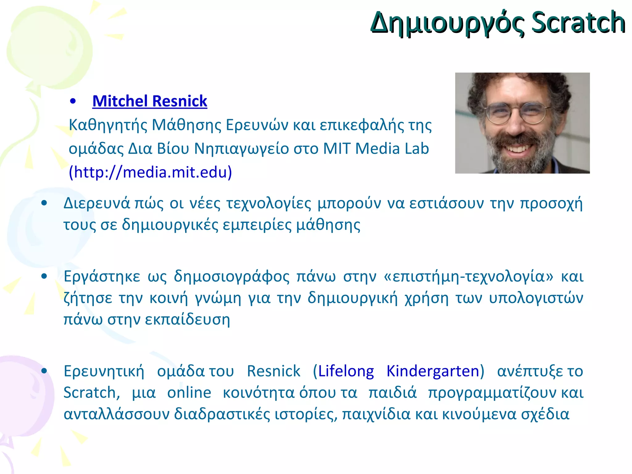 Δημιουργός  Scratch Mitchel Resnick Καθηγητής Μάθησης Ερευνών και επικεφαλής  της   ομάδας Δια Βίου Νηπιαγωγείο στο MIT Media Lab (http://media.mit.edu) Δ ιερευνά πώς οι νέες   τεχνολογίες μπορούν να εστιάσουν την προσοχή τους σε δημιουργικές εμπειρίες μάθησης Εργάστηκε ως δημοσιογράφος πάνω στην «επιστήμη-τεχνολογία» και ζήτησε την κοινή γνώμη για την δημιουργική χρήση των υπολογιστών πάνω στην εκπαίδευση Ερευνητική  ο μάδα  του  Resnick ( Lifelong Kindergarten ) ανέπτυξε  το  Scratch, μια online κοινότητα όπου  τα παιδιά προγραμματίζουν  και  ανταλλάσσουν  διαδραστικ ές  ιστορίες, παιχνίδια και κινούμενα σχέδια 