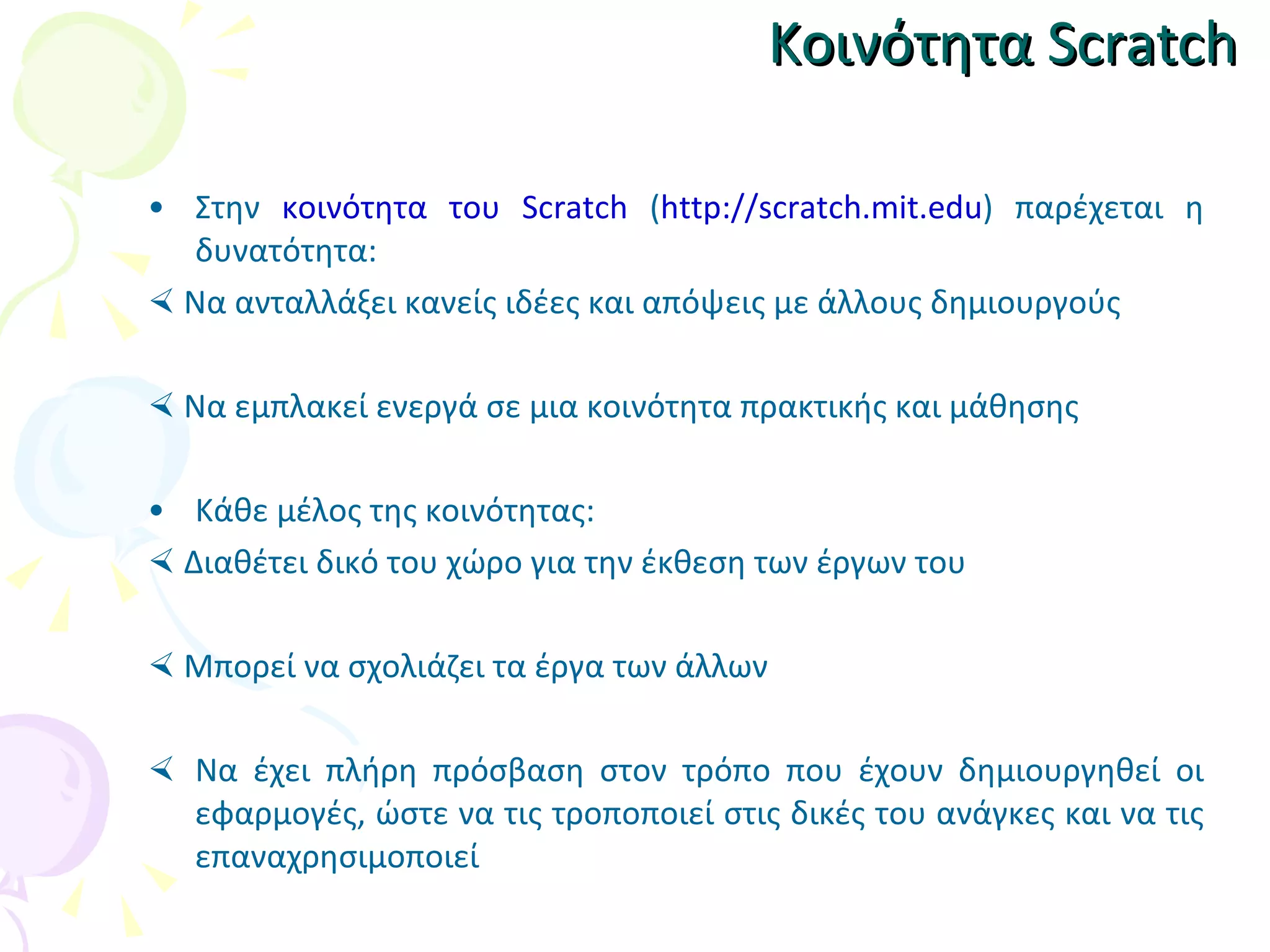 Κοινότητα  Scratch Στην  κοινότητα του  Scratch  ( http://scratch.mit.edu )  παρέχεται η δυνατότητα:    Να  ανταλλάξει κανείς ιδέες και απόψεις με άλλους δημιουργούς    Ν α εμπλακεί ενεργά σε μια κοινότητα πρακτικής και μάθησης Κάθε μέλος της κοινότητας:    Διαθέτει δικό του χώρο για την έκθεση των έργων του    Μπορεί να σχολιάζει τα έργα των άλλων Να έχει πλήρη πρόσβαση στον τρόπο που έχουν δημιουργηθεί οι εφαρμογές, ώστε να τις τροποποιεί στις δικές του ανάγκες και να τις επαναχρησιμοποιεί 