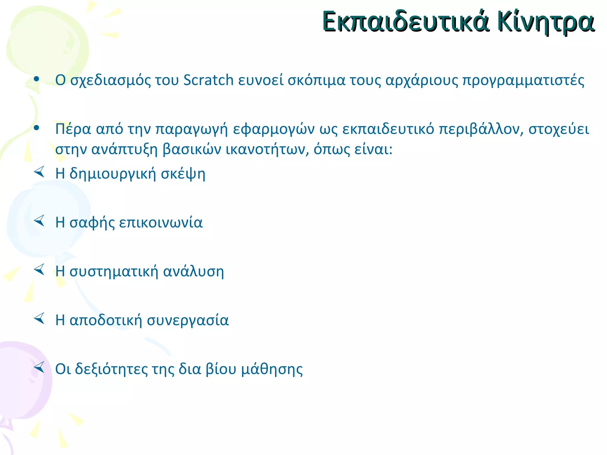 Εκπαιδευτικά Κίνητρα Ο σχεδιασμός του Scratch ευνοεί σκόπιμα τους αρχάριους προγραμματιστές Πέρα από  την παραγωγή εφαρμογών ως εκπαιδευτικό περιβάλλον, στοχεύει στην ανάπτυξη βασικών ικανοτήτων, όπως είναι : Η δημιουργική σκέψη Η σαφής επικοινωνία Η συστηματική ανάλυση Η αποδοτική συνεργασία Οι δεξιότητες της δια βίου μάθησης 