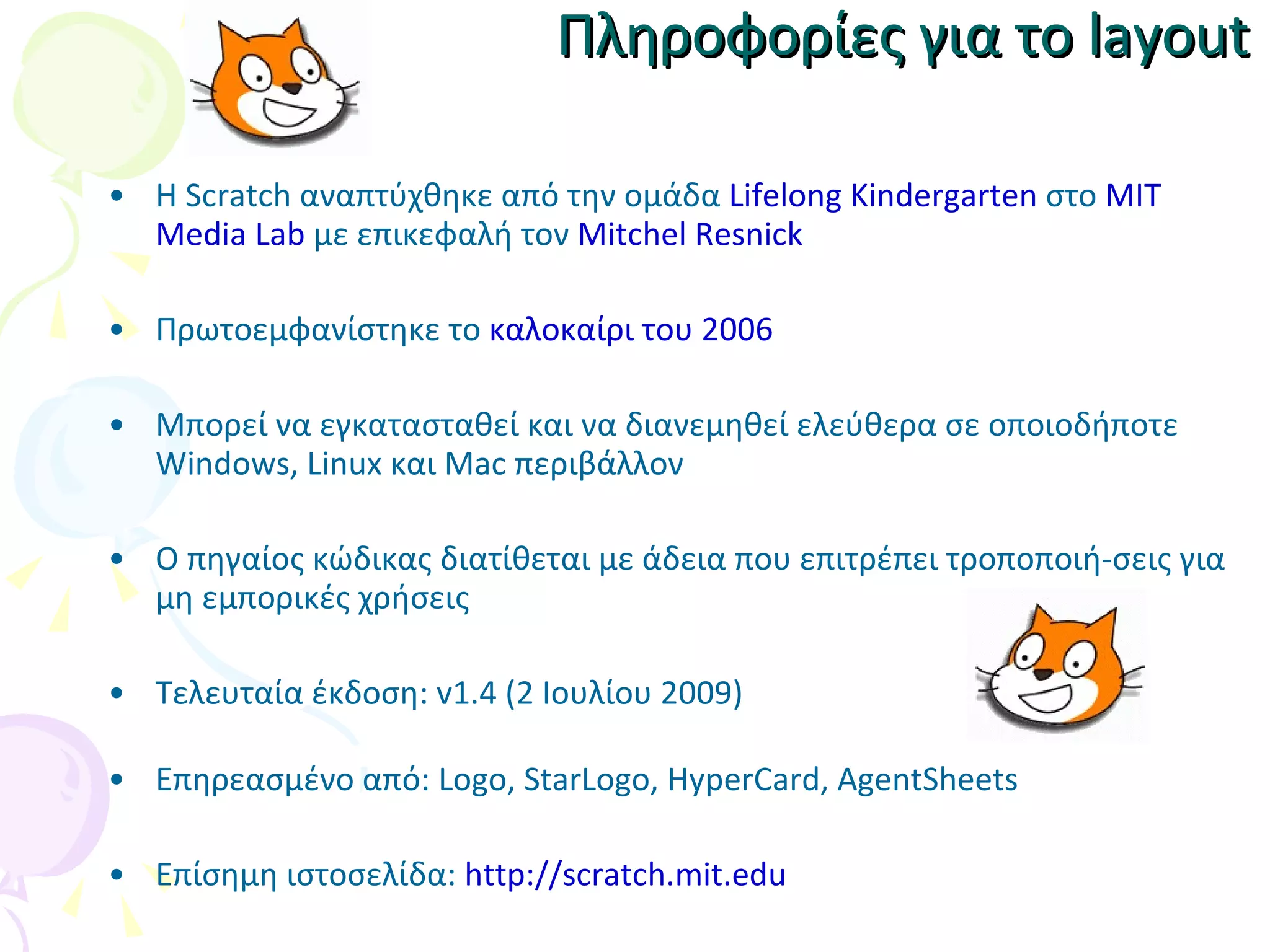Πληροφορίες για το  layout Η Scratch  αναπτύχθηκε από την ομάδα  Lifelong Kindergarten  στο  MIT Media Lab   με επικεφαλή τον  Mitchel Resnick Πρωτοεμφανίστηκε το  καλοκαίρι του 2006 Μπορεί να εγκατασταθεί και να διανεμηθεί ελεύθερα σε οποιοδήποτε  Windows, Linux  και  Mac  περιβάλλον Ο πηγαίος κώδικας διατίθεται με άδεια που επιτρέπει τροποποιή-σεις για μη εμπορικές χρήσεις Τελευταία έκδοση:  v1.4  (2 Ιουλίου 2009) Επηρεασμένο από:  Logo, StarLogo, HyperCard, AgentSheets Επίσημη ιστοσελίδα:  http://scratch.mit.edu 