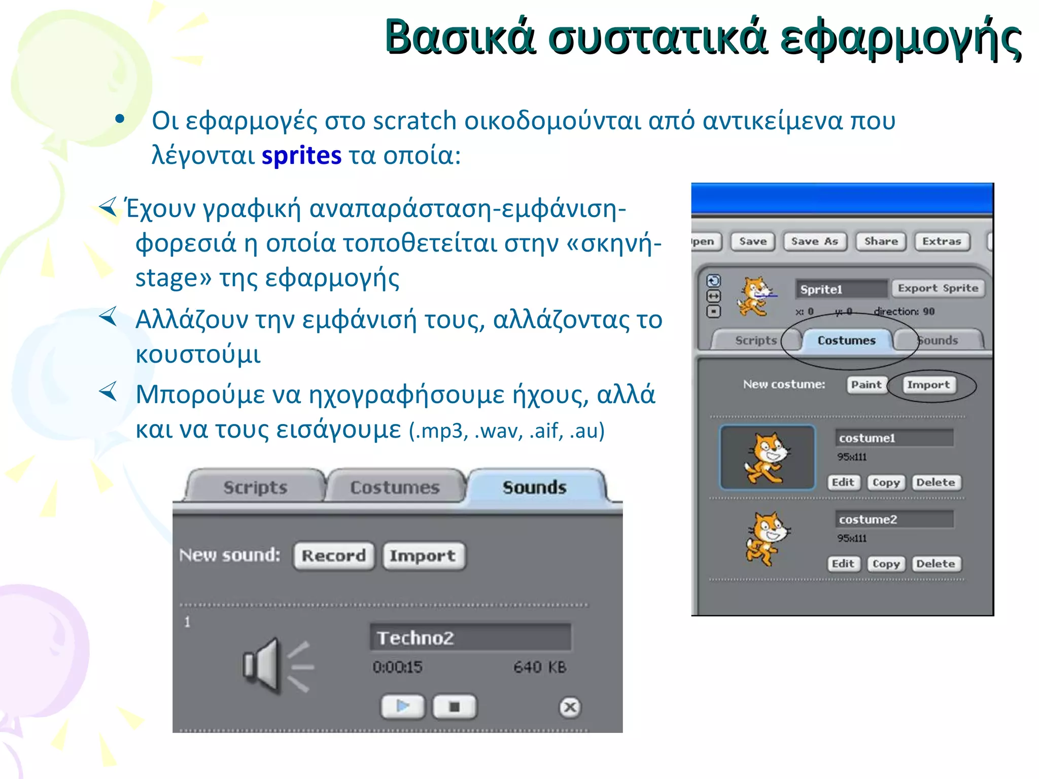 Βασικά συστατικά εφαρμογής Οι εφαρμογές στο scratch οικοδομούνται από αντικείμενα που λέγονται  sprites  τα οποία:    Έχουν γραφική αναπαράσταση-εμφάνιση-φορεσιά η οποία τοποθετείται στην «σκηνή-stage» της εφαρμογής Αλλάζουν την εμφάνισή τους, αλλάζοντας το κουστούμι Μπορούμε να ηχογραφήσουμε ήχους, αλλά και να τους εισάγουμε  ( .mp3, .wav, .aif, .au) 