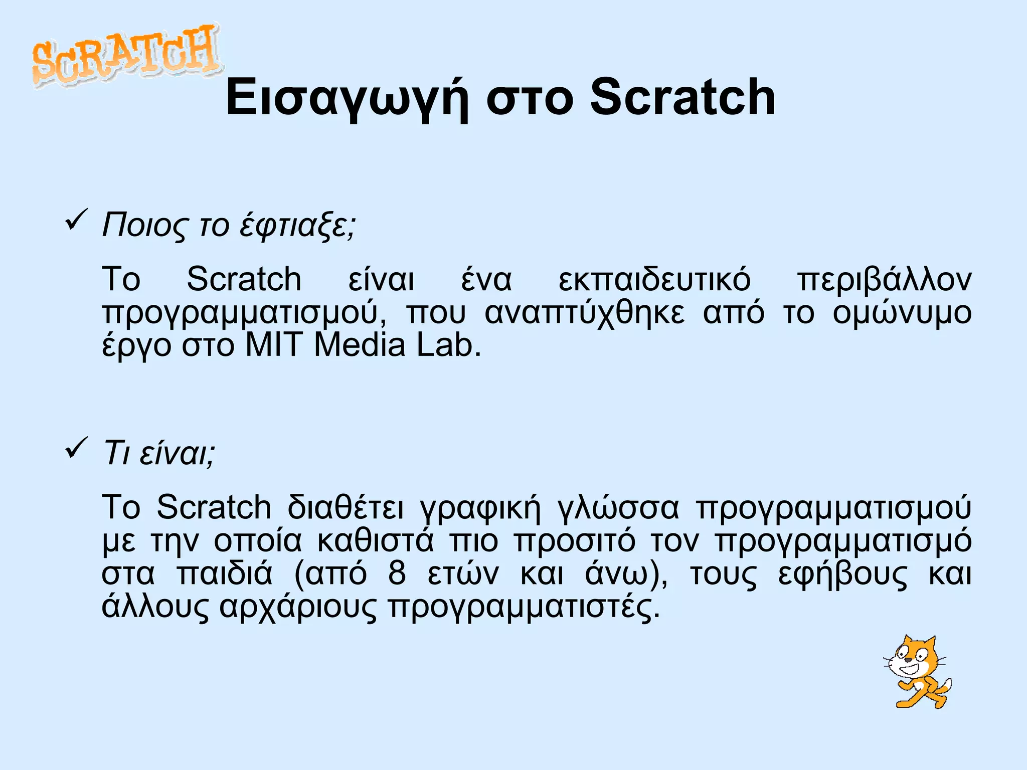 Εισαγωγή στο  Scratch Ποιος το έφτιαξε; Το Scratch είναι ένα εκπαιδευτικό περιβάλλον προγραμματισμού, που αναπτύχθηκε από το ομώνυμο έργο στο MIT Media Lab. Τι είναι; Το Scratch διαθέτει γραφική γλώσσα προγραμματισμού με την οποία καθιστά πιο προσιτό τον προγραμματισμό στα παιδιά (από 8 ετών και άνω), τους εφήβους και άλλους αρχάριους προγραμματιστές.  