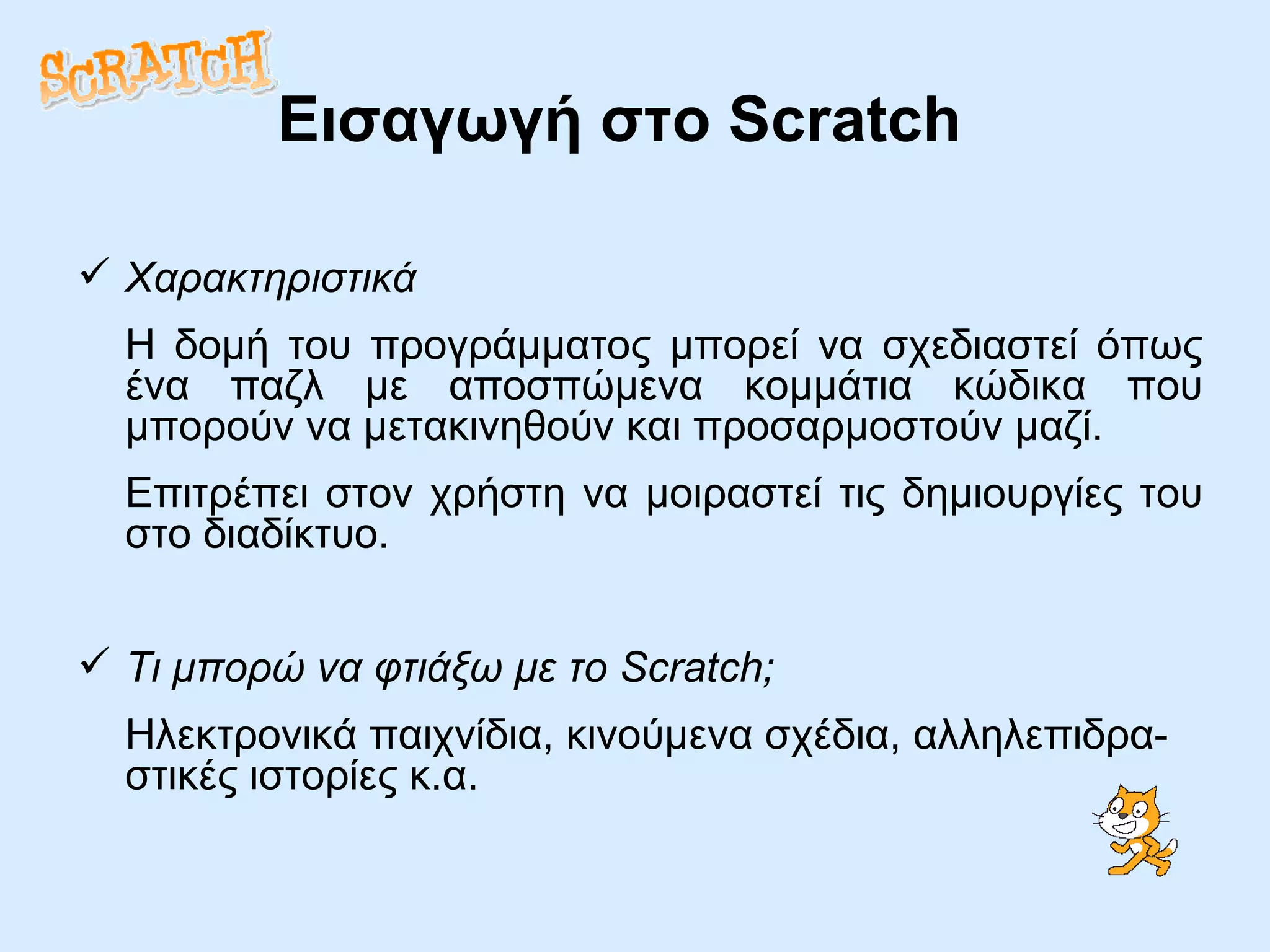 Εισαγωγή στο  Scratch Χαρακτηριστικά Η δομή του προγράμματος μπορεί να σχεδιαστεί όπως ένα παζλ με αποσπώμενα κομμάτια κώδικα που μπορούν να μετακινηθούν και προσαρμοστούν μαζί. Επιτρέπει στον χρήστη να μοιραστεί τις δημιουργίες του στο διαδίκτυο. Τι μπορώ να φτιάξω με το Scratch; Ηλεκτρονικά παιχνίδια, κινούμενα σχέδια, αλληλεπιδρα-στικές ιστορίες κ.α.  