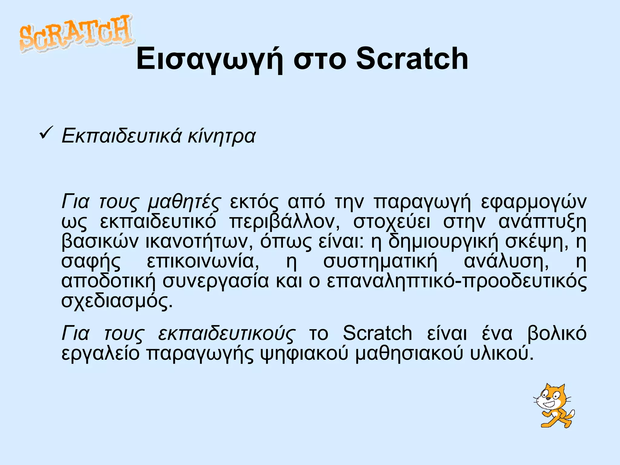 Εισαγωγή στο  Scratch Εκπαιδευτικά κίνητρα Για τους μαθητές  εκτός από την παραγωγή εφαρμογών ως εκπαιδευτικό περιβάλλον, στοχεύει στην ανάπτυξη βασικών ικανοτήτων, όπως είναι: η δημιουργική σκέψη, η σαφής επικοινωνία, η συστηματική ανάλυση, η αποδοτική συνεργασία και ο επαναληπτικό-προοδευτικός σχεδιασμός. Για τους εκπαιδευτικούς  το Scratch είναι ένα βολικό εργαλείο παραγωγής ψηφιακού μαθησιακού υλικού. 