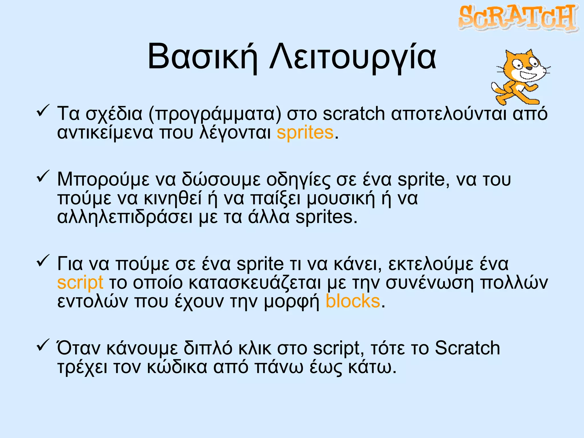 Βασική Λειτουργία Τα σχέδια (προγράμματα) στο  scratch  αποτελούνται από αντικείμενα που λέγονται  sprites . Μπορούμε να δώσουμε οδηγίες σε ένα  sprite , να του πούμε να κινηθεί ή να παίξει μουσική ή να αλληλεπιδράσει με τα άλλα  sprites .  Για να πούμε σε ένα  sprite  τι να κάνει, εκτελούμε ένα  script  το οποίο κατασκευάζεται με την συνένωση πολλών εντολών που έχουν την μορφή  blocks . Όταν κάνουμε διπλό κλικ στο  script , τότε το  Scratch  τρέχει τον κώδικα από πάνω έως κάτω. 