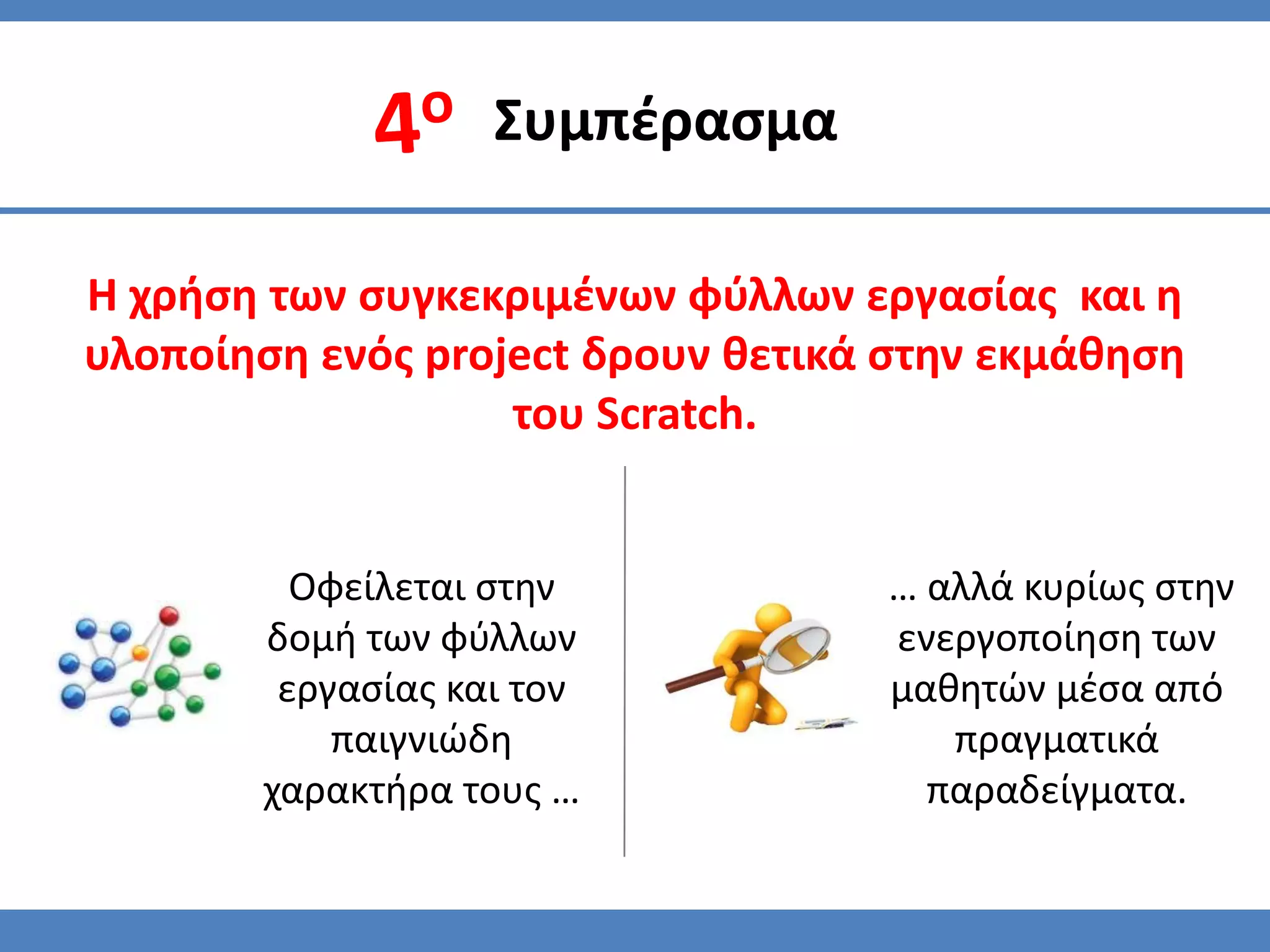 Συμπζραςμα

Η χρήςη των ςυγκεκριμζνων φφλλων εργαςίασ και η
υλοποίηςη ενόσ project δρουν θετικά ςτην εκμάθηςη
                   του Scratch.


         Οφείλεται ςτην            … αλλά κυρίωσ ςτην
       δομή των φφλλων             ενεργοποίηςη των
        εργαςίασ και τον           μαθητϊν μζςα από
           παιγνιϊδη                  πραγματικά
       χαρακτήρα τουσ …              παραδείγματα.
 