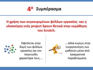 Συμπζραςμα

Η χρήςη των ςυγκεκριμζνων φφλλων εργαςίασ και η
υλοποίηςη ενόσ project δρουν θετικά ςτην εκμάθηςη
                   του Scratch.


         Οφείλεται ςτην            … αλλά κυρίωσ ςτην
       δομή των φφλλων             ενεργοποίηςη των
        εργαςίασ και τον           μαθητϊν μζςα από
           παιγνιϊδη                  πραγματικά
       χαρακτήρα τουσ …              παραδείγματα.
 
