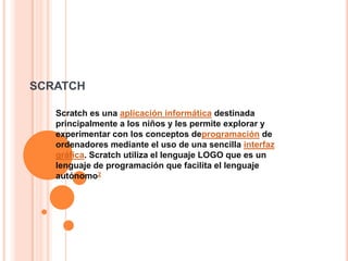 SCRATCH

   Scratch es una aplicación informática destinada
   principalmente a los niños y les permite explorar y
   experimentar con los conceptos deprogramación de
   ordenadores mediante el uso de una sencilla interfaz
   gráfica. Scratch utiliza el lenguaje LOGO que es un
   lenguaje de programación que facilita el lenguaje
   autónomo2
 