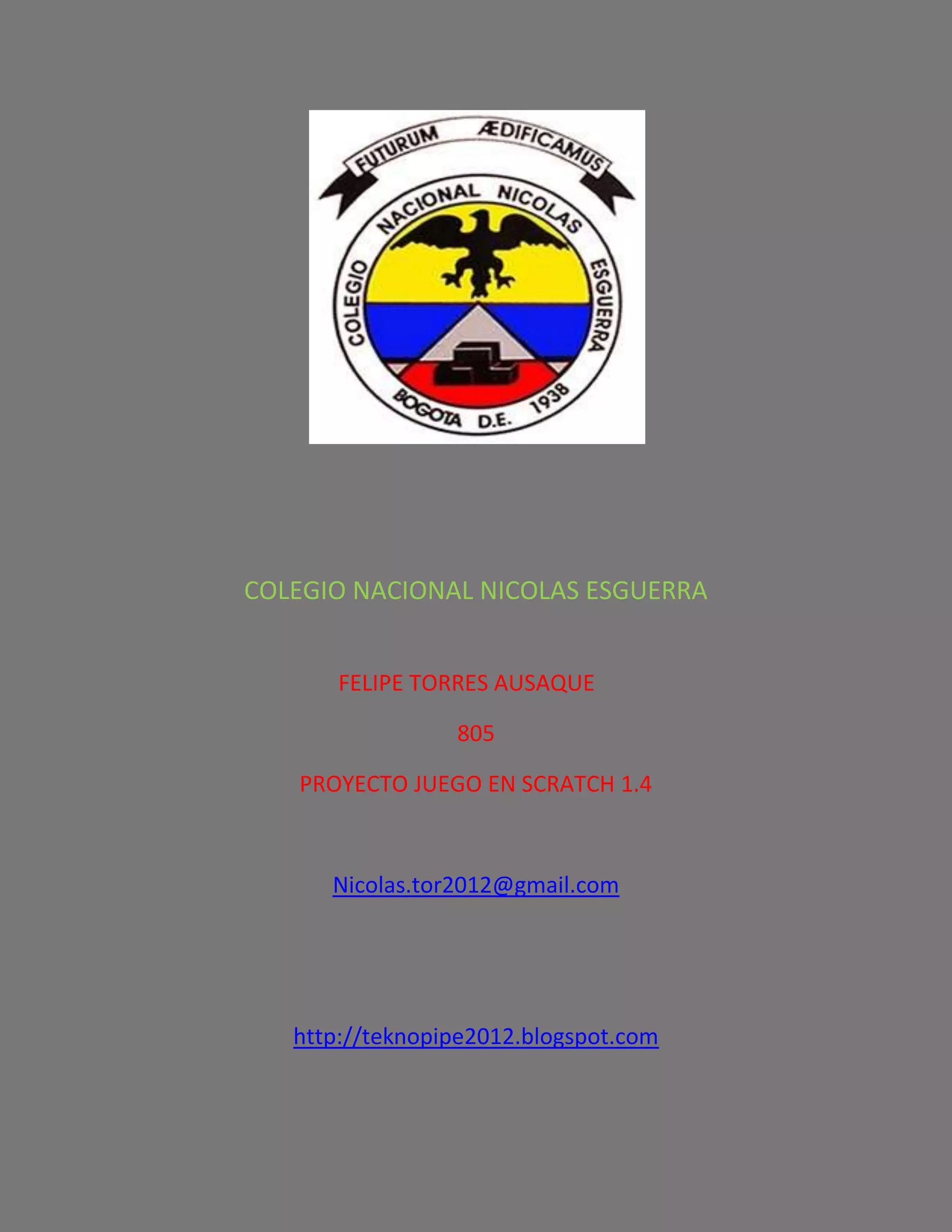 COLEGIO NACIONAL NICOLAS ESGUERRA
FELIPE TORRES AUSAQUE
805
PROYECTO JUEGO EN SCRATCH 1.4
Nicolas.tor2012@gmail.com
http://teknopipe2012.blogspot.com