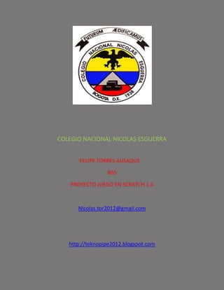 COLEGIO NACIONAL NICOLAS ESGUERRA


       FELIPE TORRES AUSAQUE

                 805

   PROYECTO JUEGO EN SCRATCH 1.4



      Nicolas.tor2012@gmail.com




   http://teknopipe2012.blogspot.com
 