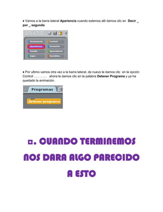 ♦ Vamos a la barra lateral Apariencia cuando estemos allí damos clic en Decir _
por _ segundo




♦ Por ultimo vamos otra vez a la barra lateral, de nuevo le damos clic en la opción
Control ………… ahora le damos clic en la palabra Detener Programa y ya ha
quedado la animación.




   ◘. CUANDO TERMINEMOS
NOS DARA ALGO PARECIDO
                               A ESTO
 
