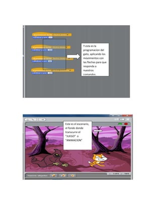 Y esta es la
               programacion del
               gato, aplicando los
               movimientos con
               las flechas para que
               responda a
               nuestros
               comandos.




Este es el escenario,
el fondo donde
transcurre el
“JUEGO” o
“ANIMACION”
 