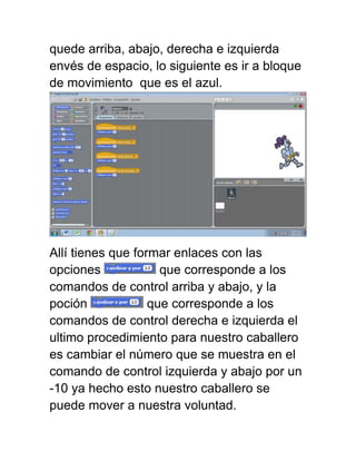 quede arriba, abajo, derecha e izquierda
envés de espacio, lo siguiente es ir a bloque
de movimiento que es el azul.




Allí tienes que formar enlaces con las
opciones             que corresponde a los
comandos de control arriba y abajo, y la
poción             que corresponde a los
comandos de control derecha e izquierda el
ultimo procedimiento para nuestro caballero
es cambiar el número que se muestra en el
comando de control izquierda y abajo por un
-10 ya hecho esto nuestro caballero se
puede mover a nuestra voluntad.
 