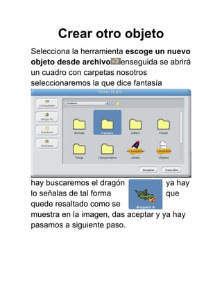Crear otro objeto
Selecciona la herramienta escoge un nuevo
objeto desde archivo enseguida se abrirá
un cuadro con carpetas nosotros
seleccionaremos la que dice fantasía




hay buscaremos el dragón             ya hay
lo señalas de tal forma              que
quede resaltado como se
muestra en la imagen, das aceptar y ya hay
pasamos a siguiente paso.
 