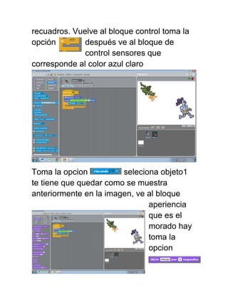 recuadros. Vuelve al bloque control toma la
opción        después ve al bloque de
              control sensores que
corresponde al color azul claro




Toma la opcion          seleciona objeto1
te tiene que quedar como se muestra
anteriormente en la imagen, ve al bloque
                               aperiencia
                               que es el
                               morado hay
                               toma la
                               opcion
 