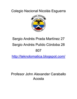 Colegio Nacional Nicolás Esguerra




Sergio Andrés Prada Martínez 27
Sergio Andrés Pulido Córdoba 28
               807
http://teknolomatica.blogspot.com/




Profesor John Alexander Caraballo
             Acosta
 