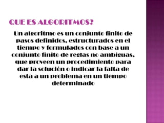Un algoritmo es un conjunto finito de
pasos definidos, estructurados en el
tiempo y formulados con base a un
conjunto finito de reglas no ambiguas,
que proveen un procedimiento para
dar la solución o indicar la falta de
esta a un problema en un tiempo
determinado
 
