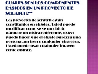 Los proyectos de scratch están
constituidos en objetos, Usted puede
modificar como se ve un objeto
dándole un disfraz diferente, Usted
puede hacer que el objeto parezca una
persona ,un tren o cualquier otra cosa,
Usted puede usar cualquier imagen
como disfraz.
 