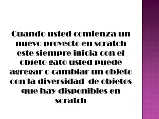 Cuando usted comienza un
nuevo proyecto en scratch
este siempre inicia con el
objeto gato usted puede
agregar o cambiar un objeto
con la diversidad de objetos
que hay disponibles en
scratch
 