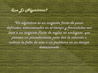 Un algoritmo es un conjunto finito de pasos
definidos, estructurados en el tiempo y formulados con
 base a un conjunto finito de reglas no ambiguas, que
   proveen un procedimiento para dar la solución o
 indicar la falta de esta a un problema en un tiempo
                      determinado
 