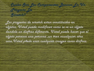 Los proyectos de scratch estan constituidos en
objetos, Usted puede modificar como se ve un objeto
dandole un dizfraz diferente, Usted puede hacer que el
objeto paresca una persona ,un tren ocualquier otra
cosa,Usted p4ede usar cualquier imagen como disfraz.
 