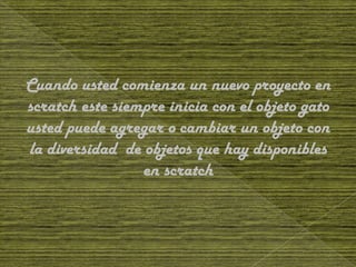 Cuando usted comienza un nuevo proyecto en
scratch este siempre inicia con el objeto gato
usted puede agregar o cambiar un objeto con
la diversidad de objetos que hay disponibles
                 en scratch
 