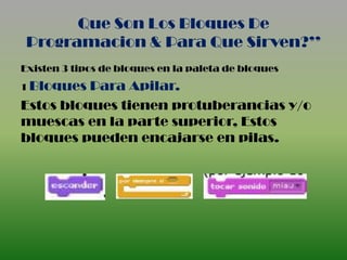 Que Son Los Bloques De
 Programacion & Para Que Sirven?’’
Existen 3 tipos de bloques en la paleta de bloques
1 Bloques Para Apilar.
Estos bloques tienen protuberancias y/o
muescas en la parte superior, Estos
bloques pueden encajarse en pilas.
 