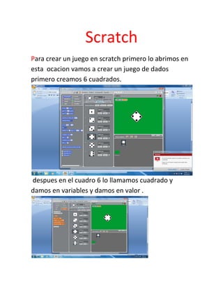 Scratch
Para crear un juego en scratch primero lo abrimos en
esta ocacion vamos a crear un juego de dados
primero creamos 6 cuadrados.




despues en el cuadro 6 lo llamamos cuadrado y
damos en variables y damos en valor .
 