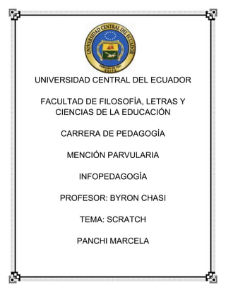 UNIVERSIDAD CENTRAL DEL ECUADOR
FACULTAD DE FILOSOFÍA, LETRAS Y
CIENCIAS DE LA EDUCACIÓN
CARRERA DE PEDAGOGÍA
MENCIÓN PARVULARIA
INFOPEDAGOGÌA
PROFESOR: BYRON CHASI
TEMA: SCRATCH
PANCHI MARCELA
 