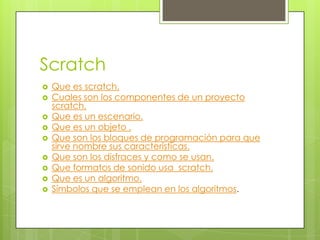 Scratch
   Que es scratch.
   Cuales son los componentes de un proyecto
    scratch.
   Que es un escenario.
   Que es un objeto .
   Que son los bloques de programación para que
    sirve nombre sus características.
   Que son los disfraces y como se usan.
   Que formatos de sonido usa scratch.
   Que es un algoritmo.
   Símbolos que se emplean en los algoritmos.
 