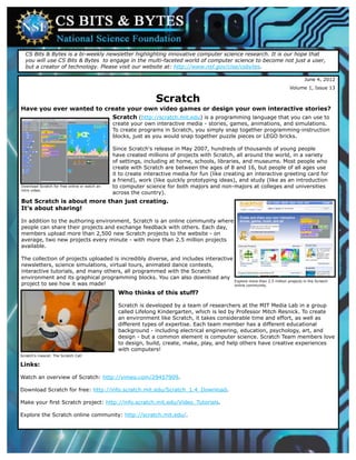 CS Bits & Bytes is a bi-weekly newsletter highlighting innovative computer science research. It is our hope that
  you will use CS Bits & Bytes to engage in the multi-faceted world of computer science to become not just a user,
  but a creator of technology. Please visit our website at: http://www.nsf.gov/cise/csbytes.

                                                                                                                              June 4, 2012
                                                                                                                        Volume 1, Issue 13

                                                                Scratch
Have you ever wanted to create your own video games or design your own interactive stories?
                          Scratch (http://scratch.mit.edu) is a programming language that you can use to
                                               create your own interactive media - stories, games, animations, and simulations.
                                               To create programs in Scratch, you simply snap together programming-instruction
                                               blocks, just as you would snap together puzzle pieces or LEGO bricks.

                                               Since Scratch's release in May 2007, hundreds of thousands of young people
                                               have created millions of projects with Scratch, all around the world, in a variety
                                               of settings, including at home, schools, libraries, and museums. Most people who
                                               create with Scratch are between the ages of 8 and 16, but people of all ages use
                                               it to create interactive media for fun (like creating an interactive greeting card for
                                               a friend), work (like quickly prototyping ideas), and study (like as an introduction
Download Scratch for free online or watch an   to computer science for both majors and non-majors at colleges and universities
intro video.
                                               across the country).
But Scratch is about more than just creating.
It's about sharing!

In addition to the authoring environment, Scratch is an online community where
people can share their projects and exchange feedback with others. Each day,
members upload more than 2,500 new Scratch projects to the website - on
average, two new projects every minute - with more than 2.5 million projects
available.

The collection of projects uploaded is incredibly diverse, and includes interactive
newsletters, science simulations, virtual tours, animated dance contests,
interactive tutorials, and many others, all programmed with the Scratch
environment and its graphical programming blocks. You can also download any
                                                                                    Explore more than 2.5 million projects in the Scratch
project to see how it was made!                                                     online community.

                                                 Who thinks of this stuff?

                                                 Scratch is developed by a team of researchers at the MIT Media Lab in a group
                                                 called Lifelong Kindergarten, which is led by Professor Mitch Resnick. To create
                                                 an environment like Scratch, it takes considerable time and effort, as well as
                                                 different types of expertise. Each team member has a different educational
                                                 background - including electrical engineering, education, psychology, art, and
                                                 design - but a common element is computer science. Scratch Team members love
                                                 to design, build, create, make, play, and help others have creative experiences
                                                 with computers!
Scratch's mascot: The Scratch Cat!

Links:

Watch an overview of Scratch: http://vimeo.com/29457909.

Download Scratch for free: http://info.scratch.mit.edu/Scratch_1.4_Download.

Make your first Scratch project: http://info.scratch.mit.edu/Video_Tutorials.

Explore the Scratch online community: http://scratch.mit.edu/.
 