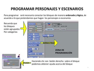 PROGRAMAR PERSONAJES Y ESCENARIOS
Para programar será necesario conectar los bloques de manera ordenada y lógica, de
acuerdo a lo que pretendamos que hagan los personajes o escenarios

Recuerda que
los bloques
están agrupados
Por categorías



                                      ARRASTRAR

                                                   ZONA DE
                                                   PROGRAMACIÓN


                           Haciendo clic con botón derecho sobre el bloque
                  AYUDA    podemos obtener ayuda acerca del bloque
                                                                                     *
 