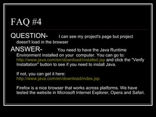 FAQ #4 QUESTION-   I can see my project's page but project doesn't load in the browser   ANSWER- You need to have the Java Runtime Environment installed on your  computer. You can go to:  http://www.java.com/en/download/installed.jsp  and click the "Verify Installation" button to see if you need to install Java.  If not, you can get it here:  http://www.java.com/en/download/index.jsp Firefox is a nice browser that works across platforms. We have tested the website in Microsoft Internet Explorer, Opera and Safari. 