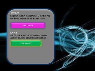 SONIDO
SIRVEN PARA AGREGAR O APLICAR
UN SONIDO DEPENDE EL OBJETO

          VOLUMEN


LAPIZ
SIRVE PERA HACER UN OBSTACULO O
ALGUN OBJETO QUE NO ENCUENTRES

        USAR LAPIZ
 