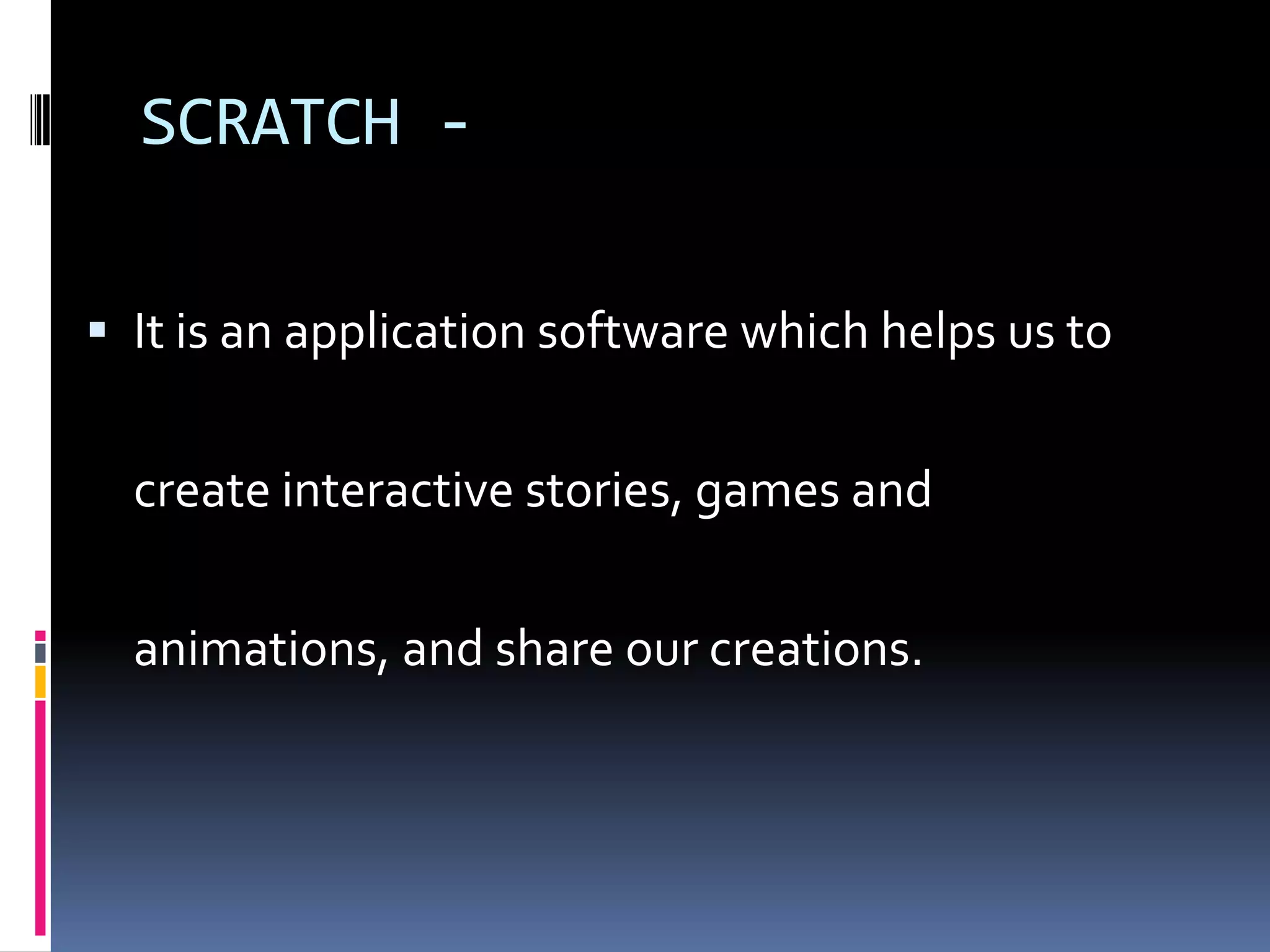 SCRATCH -
It is an application software which helps us to
create interactive stories, games and
animations, and share our creations.