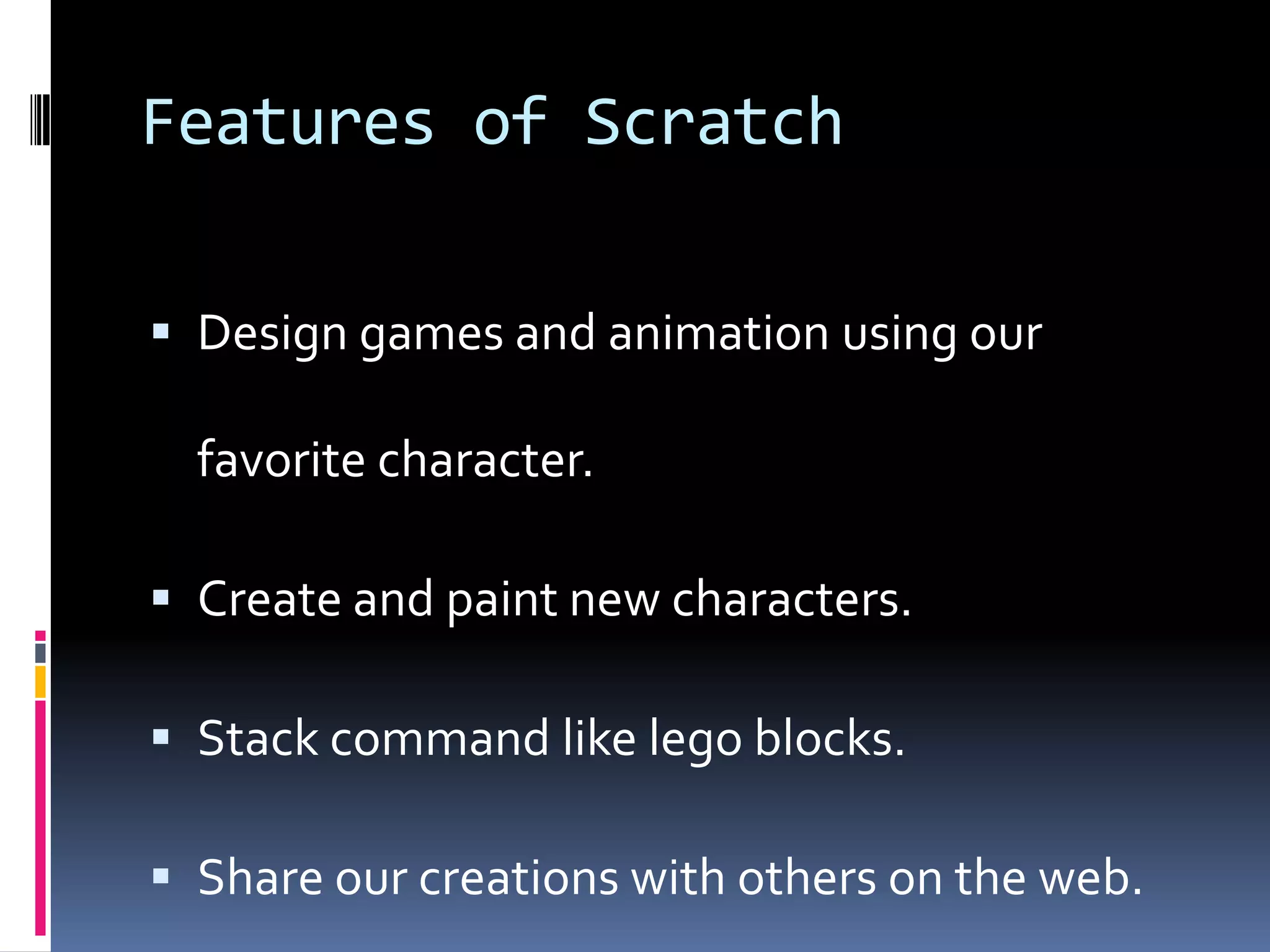 Features of Scratch
Design games and animation using our
favorite character.
Create and paint new characters.
Stack command like lego blocks.
Share our creations with others on the web.