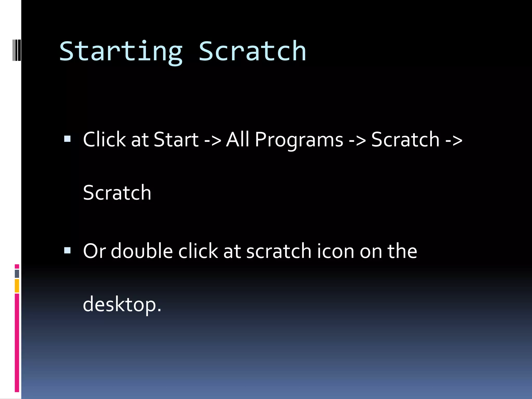 Starting Scratch
Click at Start -> All Programs -> Scratch ->
Scratch
Or double click at scratch icon on the
desktop.