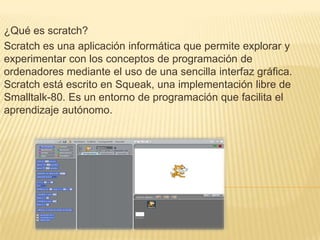 ¿Qué es scratch?
Scratch es una aplicación informática que permite explorar y
experimentar con los conceptos de programación de
ordenadores mediante el uso de una sencilla interfaz gráfica.
Scratch está escrito en Squeak, una implementación libre de
Smalltalk-80. Es un entorno de programación que facilita el
aprendizaje autónomo.
 