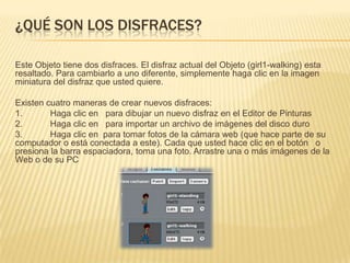 ¿QUÉ SON LOS DISFRACES?
Este Objeto tiene dos disfraces. El disfraz actual del Objeto (girl1-walking) esta
resaltado. Para cambiarlo a uno diferente, simplemente haga clic en la imagen
miniatura del disfraz que usted quiere.
Existen cuatro maneras de crear nuevos disfraces:
1. Haga clic en para dibujar un nuevo disfraz en el Editor de Pinturas
2. Haga clic en para importar un archivo de imágenes del disco duro
3. Haga clic en para tomar fotos de la cámara web (que hace parte de su
computador o está conectada a este). Cada que usted hace clic en el botón o
presiona la barra espaciadora, toma una foto. Arrastre una o más imágenes de la
Web o de su PC
 