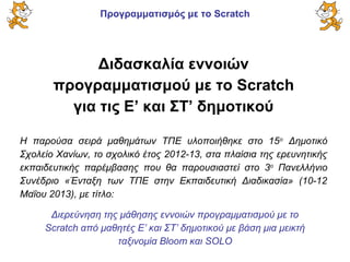 Προγραμματισμός με το Scratch
Διδασκαλία εννοιών
προγραμματισμού με το Scratch
για τις Ε’ και ΣΤ’ δημοτικού
Η παρούσα σειρά μαθημάτων ΤΠΕ υλοποιήθηκε στο 15ο
Δημοτικό
Σχολείο Χανίων, το σχολικό έτος 2012-13, στα πλαίσια της ερευνητικής
εκπαιδευτικής παρέμβασης που θα παρουσιαστεί στο 3ο
Πανελλήνιο
Συνέδριο «Ένταξη των ΤΠΕ στην Εκπαιδευτική Διαδικασία» (10-12
Μαΐου 2013), με τίτλο:
Διερεύνηση της μάθησης εννοιών προγραμματισμού με το
Scratch από μαθητές Ε’ και ΣΤ’ δημοτικού με βάση μια μεικτή
ταξινομία Bloom και SOLO
 