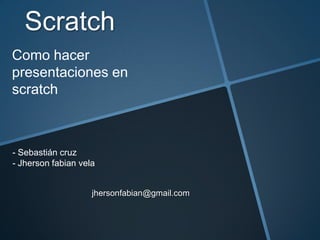 Scratch
jhersonfabian@gmail.com
Como hacer
presentaciones en
scratch
- Sebastián cruz
- Jherson fabian vela
 