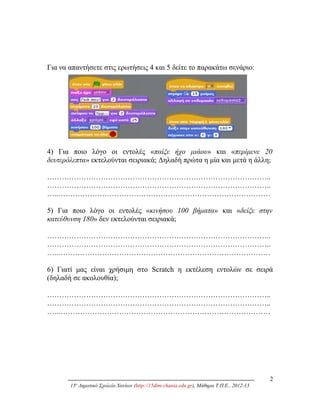 Για να απαντήσετε στις ερωτήσεις 4 και 5 δείτε το παρακάτω σενάριο:
4) Για ποιο λόγο οι εντολές «παίξε ήχο μιάου» και «περίμενε 20
δευτερόλεπτα» εκτελούνται σειριακά; Δηλαδή πρώτα η μία και μετά η άλλη;
………………………………………………………………………………..
………………………………………………………………………………..
…..……………………………………………………………………………
5) Για ποιο λόγο οι εντολές «κινήσου 100 βήματα» και «δείξε στην
κατεύθυνση 180» δεν εκτελούνται σειριακά;
………………………………………………………………………………..
………………………………………………………………………………..
…..……………………………………………………………………………
6) Γιατί μας είναι χρήσιμη στο Scratch η εκτέλεση εντολών σε σειρά
(δηλαδή σε ακολουθία);
………………………………………………………………………………..
………………………………………………………………………………..
…..……………………………………………………………………………
2
15ο
Δημοτικό Σχολείο Χανίων (http://15dim-chania.edu.gr), Μάθημα Τ.Π.Ε., 2012-13
 