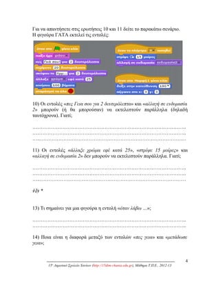 Για να απαντήσετε στις ερωτήσεις 10 και 11 δείτε το παρακάτω σενάριο.
Η φιγούρα ΓΑΤΑ εκτελεί τις εντολές:
10) Οι εντολές «πες Γεια σου για 2 δευτερόλεπτα» και «αλλαγή σε ενδυμασία
2» μπορούν (ή θα μπορούσαν) να εκτελεστούν παράλληλα (δηλαδή
ταυτόχρονα). Γιατί;
………………………………………………………………………………..
………………………………………………………………………………..
…..……………………………………………………………………………
11) Οι εντολές «άλλαξε χρώμα εφέ κατά 25», «στρίψε 15 μοίρες» και
«αλλαγή σε ενδυμασία 2» δεν μπορούν να εκτελεστούν παράλληλα. Γιατί;
………………………………………………………………………………..
………………………………………………………………………………..
…..……………………………………………………………………………
12) *
13) Τι σημαίνει για μια φιγούρα η εντολή «όταν λάβω …»;
………………………………………………………………………………..
………………………………………………………………………………..
14) Ποια είναι η διαφορά μεταξύ των εντολών «πες γεια» και «μετάδωσε
γεια»;
4
15ο
Δημοτικό Σχολείο Χανίων (http://15dim-chania.edu.gr), Μάθημα Τ.Π.Ε., 2012-13
 