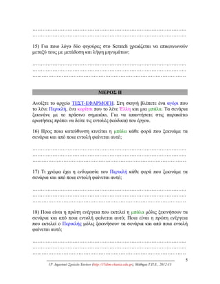 ………………………………………………………………………………..
………………………………………………………………………………..
15) Για ποιο λόγο δύο φιγούρες στο Scratch χρειάζεται να επικοινωνούν
μεταξύ τους με μετάδοση και λήψη μηνυμάτων;
………………………………………………………………………………..
………………………………………………………………………………..
…..……………………………………………………………………………
ΜΕΡΟΣ ΙΙ
Ανοίξτε το αρχείο ΤΕΣΤ-ΕΦΑΡΜΟΓΗ. Στη σκηνή βλέπετε ένα αγόρι που
το λένε Περικλή, ένα κορίτσι που το λένε Έλλη και μια μπάλα. Τα σενάρια
ξεκινάνε με το πράσινο σημαιάκι. Για να απαντήσετε στις παρακάτω
ερωτήσεις πρέπει να δείτε τις εντολές (κώδικα) του έργου.
16) Προς ποια κατεύθυνση κινείται η μπάλα κάθε φορά που ξεκινάμε τα
σενάρια και από ποια εντολή φαίνεται αυτό;
………………………………………………………………………………..
………………………………………………………………………………..
…..……………………………………………………………………………
17) Τι χρώμα έχει η ενδυμασία του Περικλή κάθε φορά που ξεκινάμε τα
σενάρια και από ποια εντολή φαίνεται αυτό;
………………………………………………………………………………..
………………………………………………………………………………..
…..……………………………………………………………………………
18) Ποια είναι η πρώτη ενέργεια που εκτελεί η μπάλα μόλις ξεκινήσουν τα
σενάρια και από ποια εντολή φαίνεται αυτό; Ποια είναι η πρώτη ενέργεια
που εκτελεί ο Περικλής μόλις ξεκινήσουν τα σενάρια και από ποια εντολή
φαίνεται αυτό;
………………………………………………………………………………..
………………………………………………………………………………..
…..……………………………………………………………………………
5
15ο
Δημοτικό Σχολείο Χανίων (http://15dim-chania.edu.gr), Μάθημα Τ.Π.Ε., 2012-13
 