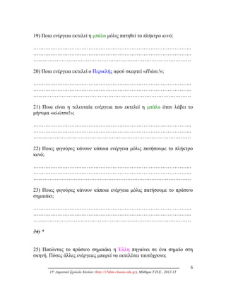 19) Ποια ενέργεια εκτελεί η μπάλα μόλις πατηθεί το πλήκτρο κενό;
………………………………………………………………………………..
………………………………………………………………………………..
…..……………………………………………………………………………
20) Ποια ενέργεια εκτελεί ο Περικλής αφού σκεφτεί «Πιάσε!»;
………………………………………………………………………………..
………………………………………………………………………………..
…..……………………………………………………………………………
21) Ποια είναι η τελευταία ενέργεια που εκτελεί η μπάλα όταν λάβει το
μήνυμα «κλώτσα!»;
………………………………………………………………………………..
………………………………………………………………………………..
…..……………………………………………………………………………
22) Ποιες φιγούρες κάνουν κάποια ενέργεια μόλις πατήσουμε το πλήκτρο
κενό;
………………………………………………………………………………..
………………………………………………………………………………..
…..……………………………………………………………………………
23) Ποιες φιγούρες κάνουν κάποια ενέργεια μόλις πατήσουμε το πράσινο
σημαιάκι;
………………………………………………………………………………..
………………………………………………………………………………..
…..……………………………………………………………………………
24) *
25) Πατώντας το πράσινο σημαιάκι η Έλλη πηγαίνει σε ένα σημείο στη
σκηνή. Πόσες άλλες ενέργειες μπορεί να εκτελέσει ταυτόχρονα;
6
15ο
Δημοτικό Σχολείο Χανίων (http://15dim-chania.edu.gr), Μάθημα Τ.Π.Ε., 2012-13
 
