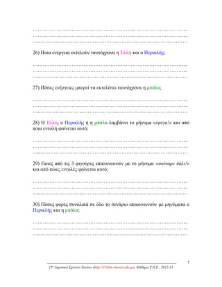 ………………………………………………………………………………..
………………………………………………………………………………..
…..……………………………………………………………………………
26) Ποια ενέργεια εκτελούν ταυτόχρονα η Έλλη και ο Περικλής;
………………………………………………………………………………..
………………………………………………………………………………..
…..……………………………………………………………………………
27) Πόσες ενέργειες μπορεί να εκτελέσει ταυτόχρονα η μπάλα;
………………………………………………………………………………..
………………………………………………………………………………..
…..……………………………………………………………………………
28) Η Έλλη, ο Περικλής ή η μπάλα λαμβάνει το μήνυμα «έφυγα!» και από
ποια εντολή φαίνεται αυτό;
………………………………………………………………………………..
………………………………………………………………………………..
…..……………………………………………………………………………
29) Ποιες από τις 3 φιγούρες επικοινωνούν με το μήνυμα «σούταρε πάλι!»
και από ποιες εντολές φαίνεται αυτό;
………………………………………………………………………………..
………………………………………………………………………………..
…..……………………………………………………………………………
30) Πόσες φορές συνολικά σε όλο το σενάριο επικοινωνούν με μηνύματα ο
Περικλής και η μπάλα;
………………………………………………………………………………..
………………………………………………………………………………..
…..……………………………………………………………………………
7
15ο
Δημοτικό Σχολείο Χανίων (http://15dim-chania.edu.gr), Μάθημα Τ.Π.Ε., 2012-13
 