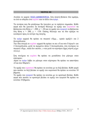 ΜΕΡΟΣ ΙΙΙ
Ανοίξτε το αρχείο ΤΕΣΤ-ΔΗΜΙΟΥΡΓΙΑ. Στη σκηνή βλέπετε δύο αμάξια,
το ένα το οδηγάει ένα κορίτσι και το άλλο ένα αγόρι.
Τα σενάρια που θα φτιάξουμε θα ξεκινάνε με το πράσινο σημαιάκι. Κάθε
φορά που θα ξεκινάνε τα σενάρια θέλουμε το αμάξι του κοριτσιού να
βρίσκεται στη θέση x = -200, y = -20 και το αμάξι του αγοριού να βρίσκεται
στη θέση x = 200, y = -110. Επίσης θέλουμε και τα δύο αμάξια να
κοιτάζουν προς το κέντρο της σκηνής.
Το αγόρι αρχικά θα πρέπει να σκεφτεί «Χμμ… ωραίο αμάξι!» για 2
δευτερόλεπτα.
Την ίδια στιγμή το κορίτσι αρχικά θα πρέπει να πει «Γεια σου Γιώργο!» για
2 δευτερόλεπτα, μετά να περιμένει άλλα 2 δευτερόλεπτα, στη συνέχεια να
σκεφτεί «Χμμ...καλά δεν ακούει...» και μετά να κορνάρει (ήχος κόρνα μέχρι
τέλους).
Στη συνέχεια το κορίτσι θα πρέπει να μεταδώσει ένα μήνυμα «σου
κόρναρα».
Αφού το αγόρι λάβει το μήνυμα «σου κόρναρα» θα πρέπει να απαντήσει
«Γεια σου Μαρία!»
Το αμάξι του κοριτσιού θα πρέπει να κινείται με το δεξί βελάκι. Κάθε φορά
που πατάτε το δεξί βελάκι το αμάξι του κοριτσιού θα πρέπει να κινείται 10
βήματα.
Το αμάξι του αγοριού θα πρέπει να κινείται με το αριστερό βελάκι. Κάθε
φορά που πατάτε το αριστερό βελάκι το αμάξι του αγοριού θα πρέπει να
κινείται 10 βήματα.
8
15ο
Δημοτικό Σχολείο Χανίων (http://15dim-chania.edu.gr), Μάθημα Τ.Π.Ε., 2012-13
 