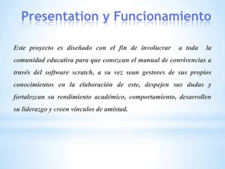 Presentation y Funcionamiento
Este proyecto es diseñado con el fin de involucrar a toda la
comunidad educativa para que conozcan el manual de convivencias a
través del software scratch, a su vez sean gestores de sus propios
conocimientos en la elaboración de este, despejen sus dudas y
fortalezcan su rendimiento académico, comportamiento, desarrollen
su liderazgo y creen vínculos de amistad.
 